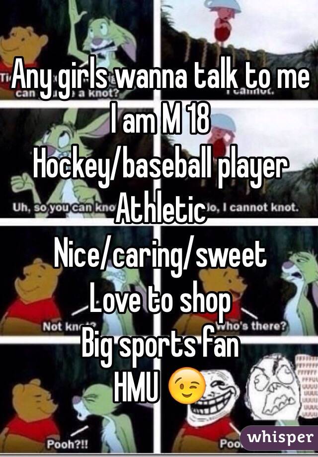Any girls wanna talk to me I am M 18
Hockey/baseball player
Athletic 
Nice/caring/sweet 
Love to shop
Big sports fan
HMU 😉
