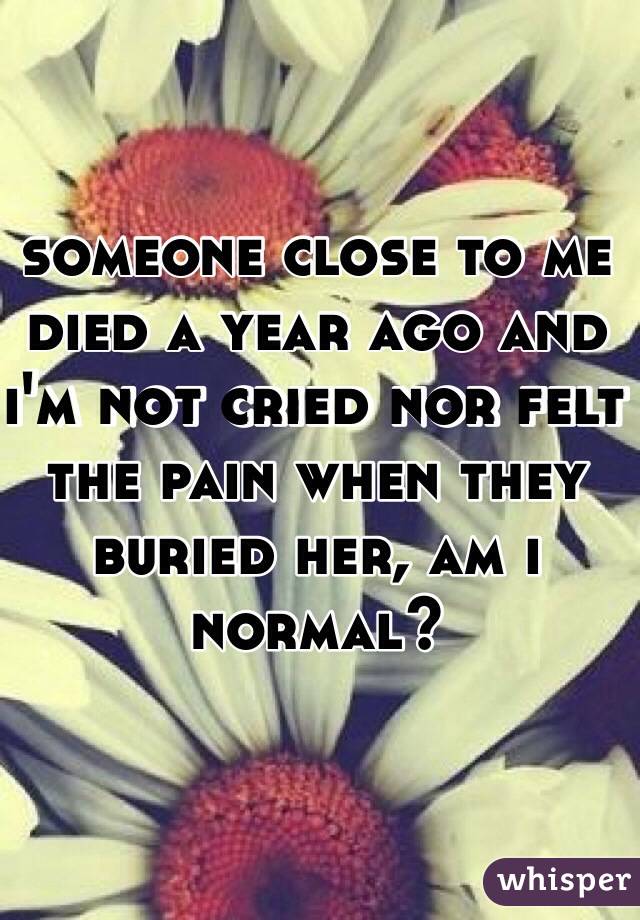 someone close to me died a year ago and i'm not cried nor felt the pain when they buried her, am i normal? 
