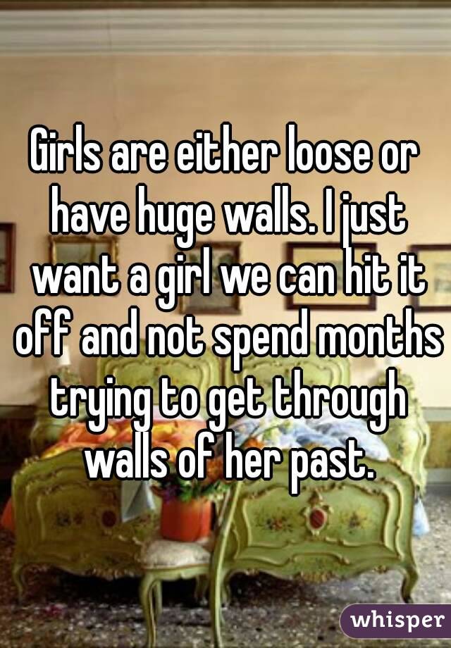 Girls are either loose or have huge walls. I just want a girl we can hit it off and not spend months trying to get through walls of her past.