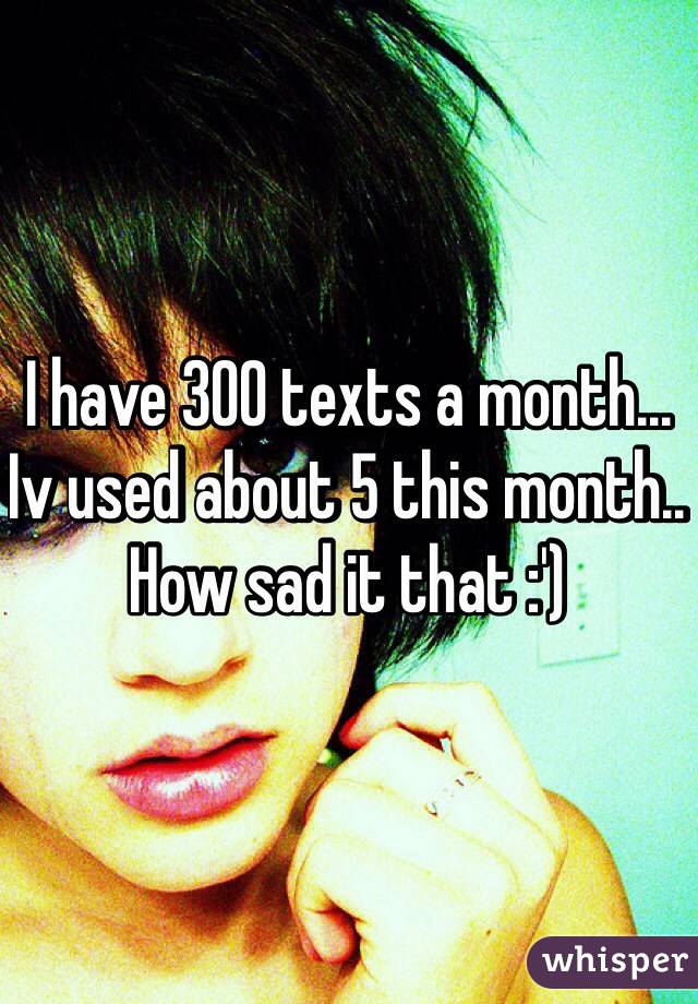 I have 300 texts a month... Iv used about 5 this month.. How sad it that :') 