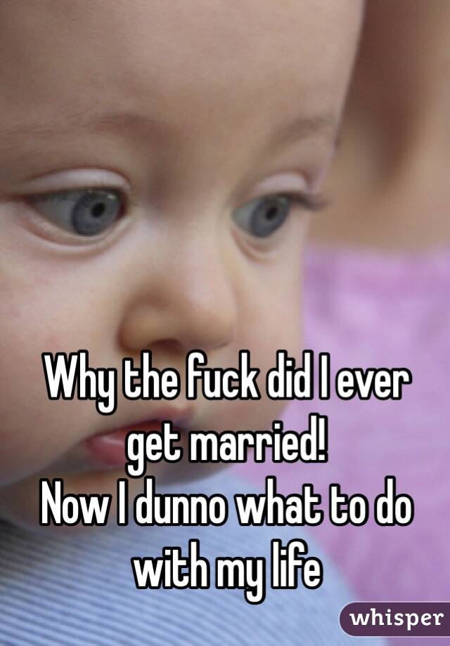 Why the fuck did I ever get married! 
Now I dunno what to do with my life 
