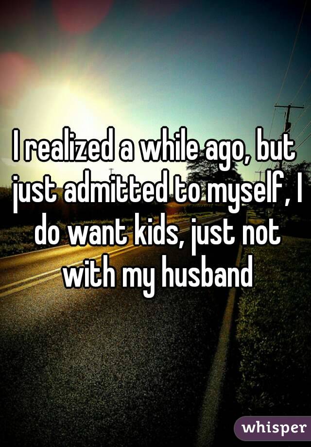 I realized a while ago, but just admitted to myself, I do want kids, just not with my husband