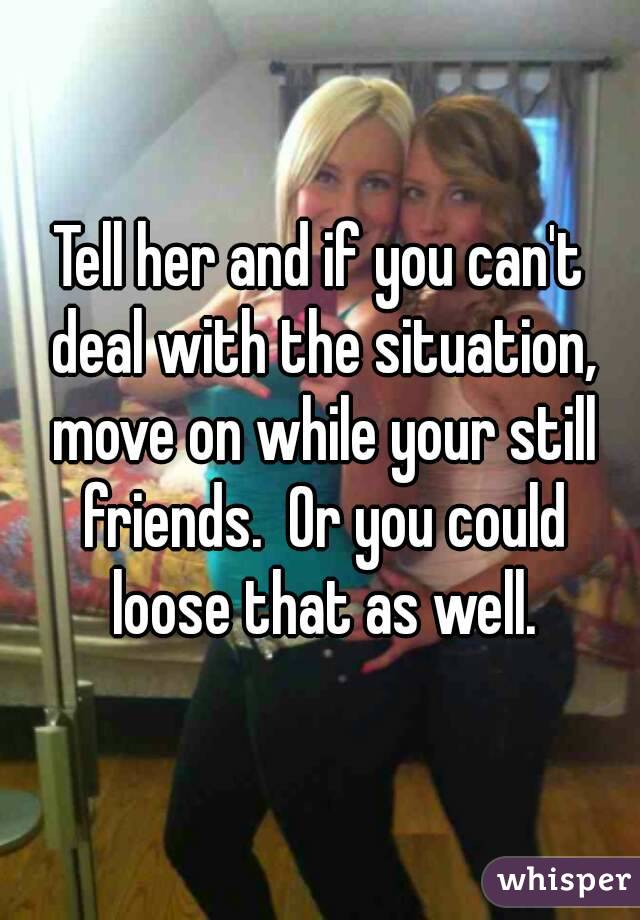 Tell her and if you can't deal with the situation, move on while your still friends.  Or you could loose that as well.