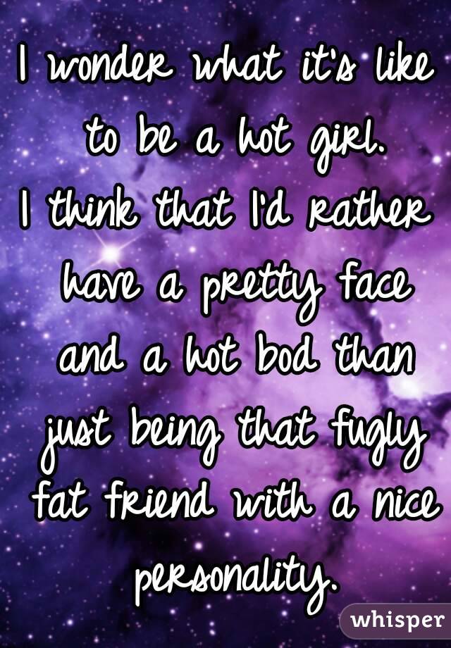 I wonder what it's like to be a hot girl.
I think that I'd rather have a pretty face and a hot bod than just being that fugly fat friend with a nice personality.