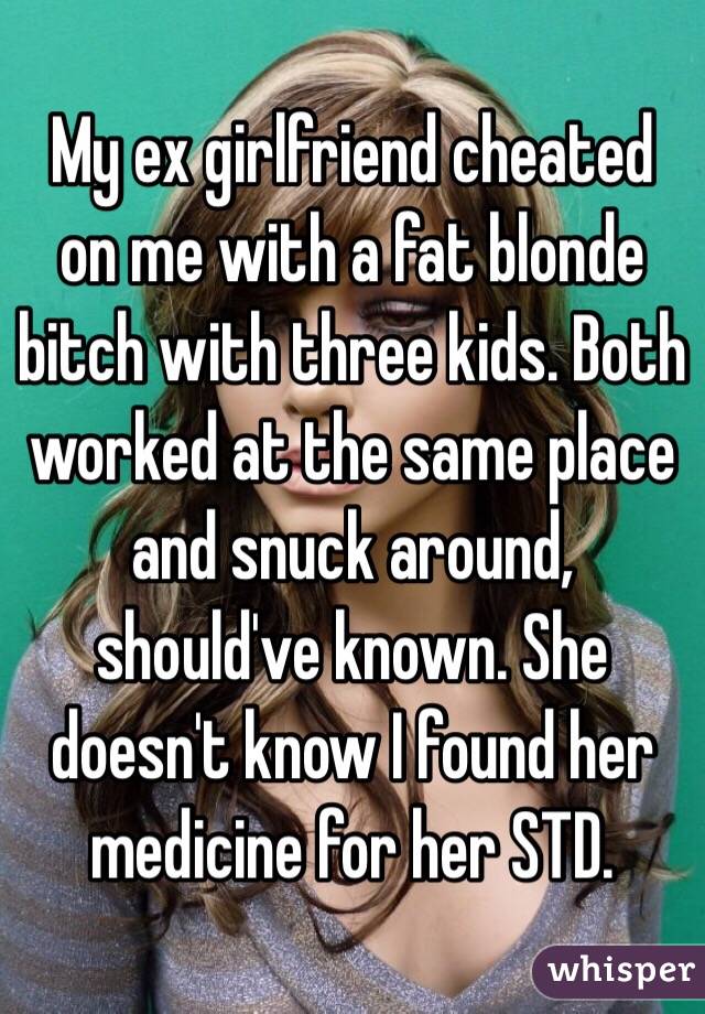 My ex girlfriend cheated on me with a fat blonde bitch with three kids. Both worked at the same place and snuck around, should've known. She doesn't know I found her medicine for her STD. 