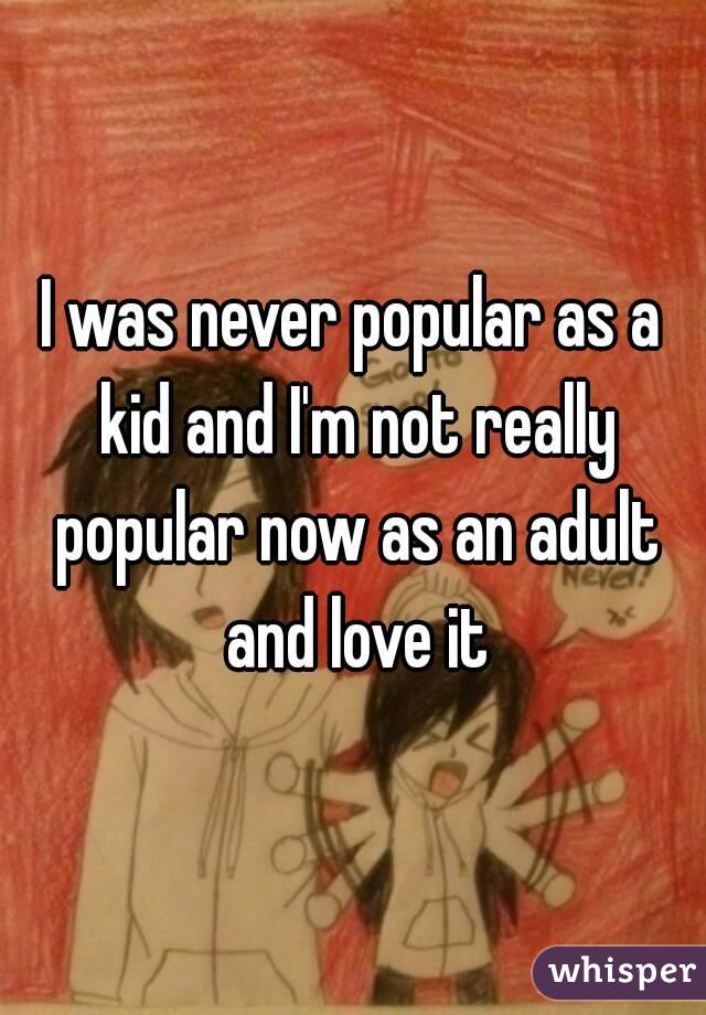 I was never popular as a kid and I'm not really popular now as an adult and love it