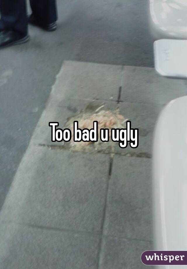 Too bad u ugly