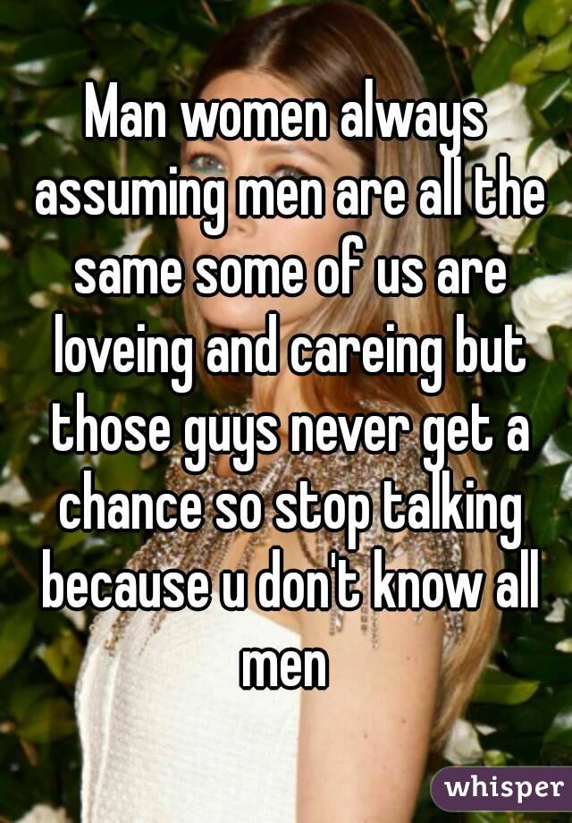 Man women always assuming men are all the same some of us are loveing and careing but those guys never get a chance so stop talking because u don't know all men 