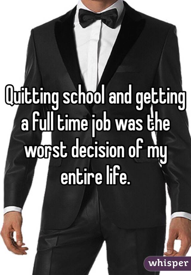 Quitting school and getting a full time job was the worst decision of my entire life. 