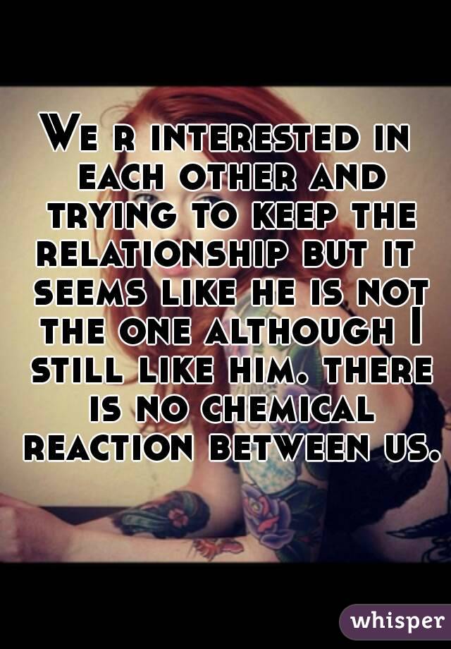 We r interested in each other and trying to keep the relationship but it  seems like he is not the one although I still like him. there is no chemical reaction between us. 