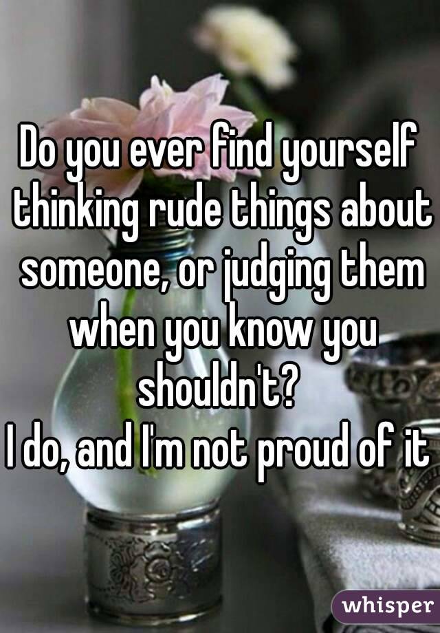 Do you ever find yourself thinking rude things about someone, or judging them when you know you shouldn't? 
I do, and I'm not proud of it