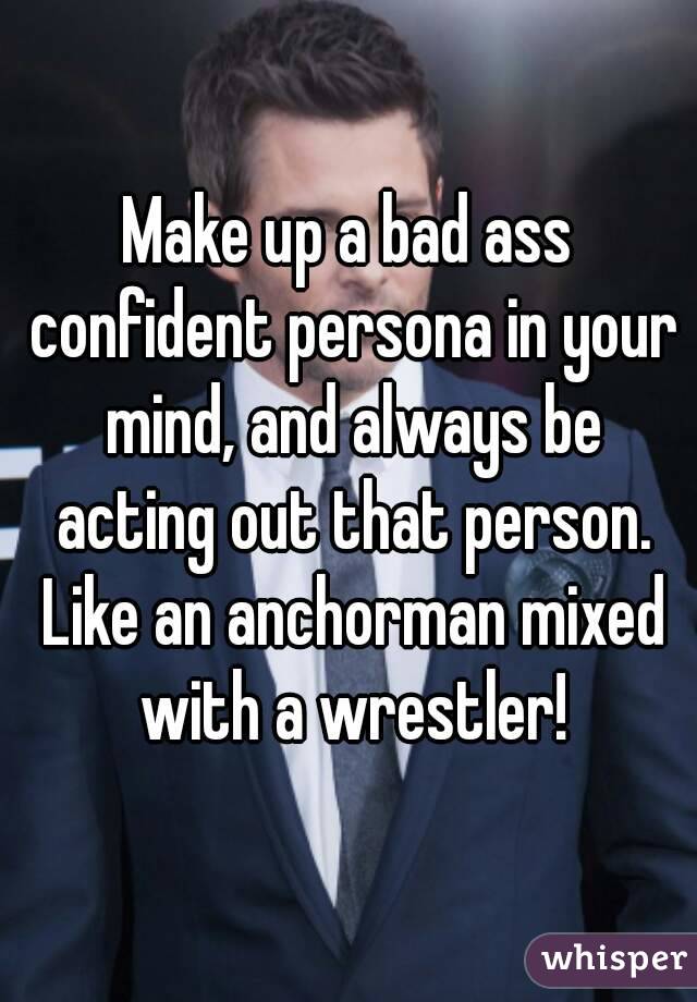 Make up a bad ass confident persona in your mind, and always be acting out that person. Like an anchorman mixed with a wrestler!