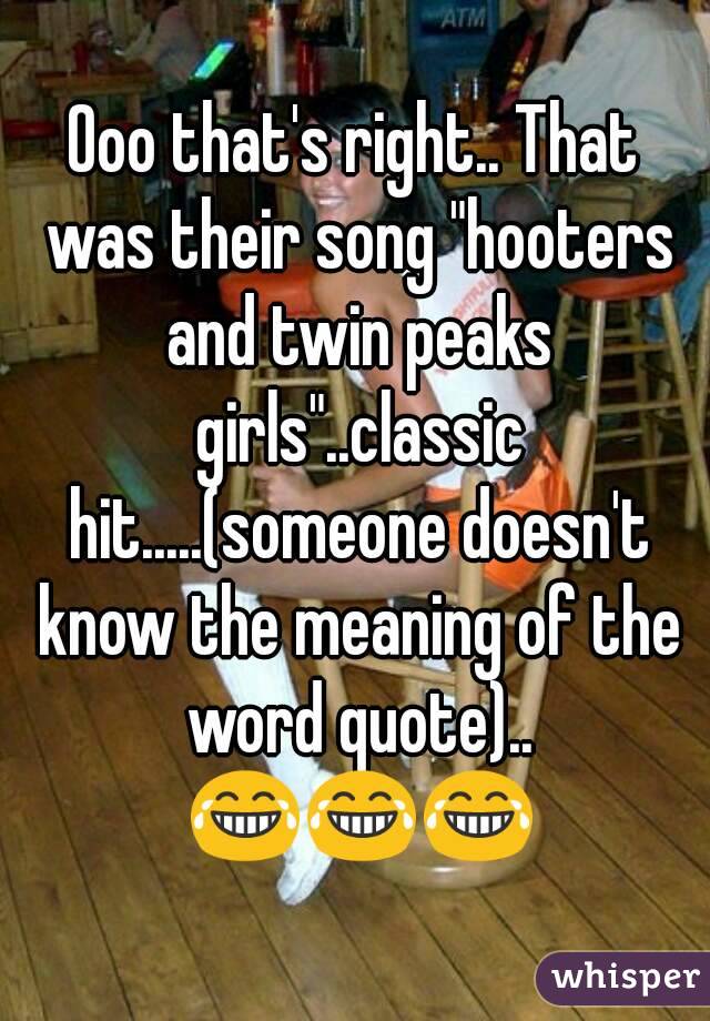 Ooo that's right.. That was their song "hooters and twin peaks girls"..classic hit.....(someone doesn't know the meaning of the word quote).. 😂😂😂