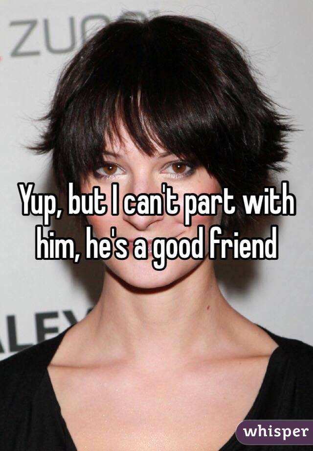 Yup, but I can't part with him, he's a good friend 
