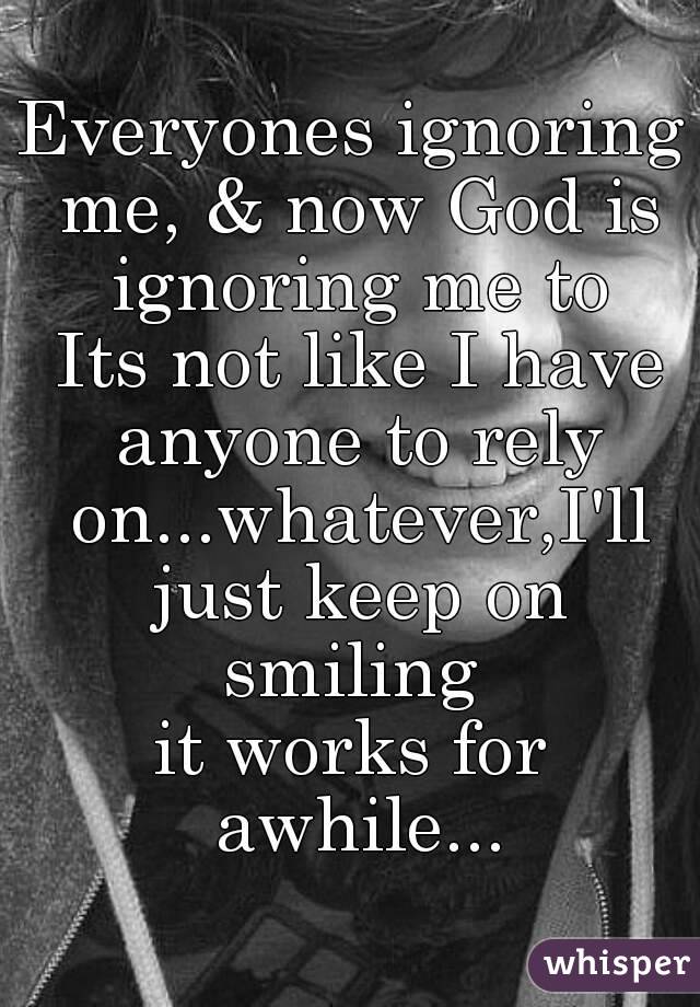 Everyones ignoring me, & now God is ignoring me to
 Its not like I have anyone to rely on...whatever,I'll just keep on smiling 
it works for awhile...