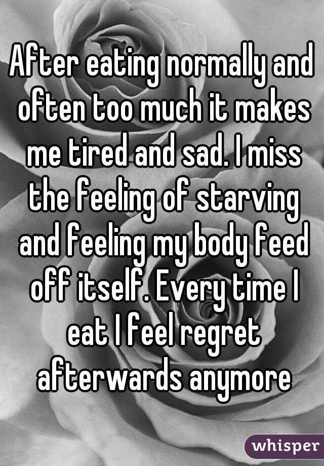 After eating normally and often too much it makes me tired and sad. I miss the feeling of starving and feeling my body feed off itself. Every time I eat I feel regret afterwards anymore