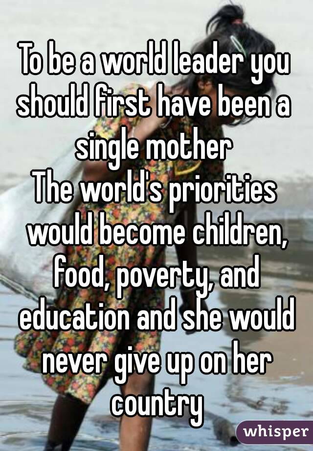 To be a world leader you should first have been a 
single mother
The world's priorities would become children, food, poverty, and education and she would never give up on her country