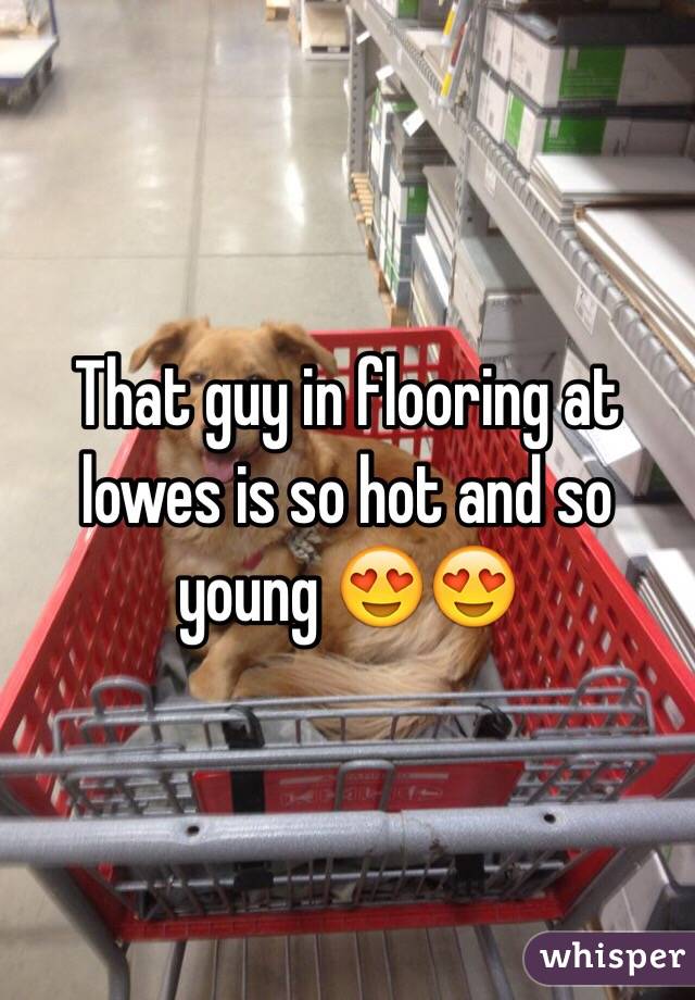 That guy in flooring at lowes is so hot and so young 😍😍
