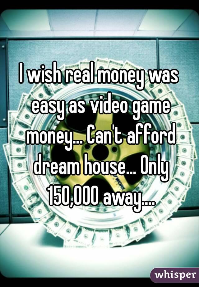 I wish real money was easy as video game money... Can't afford dream house... Only 150,000 away....