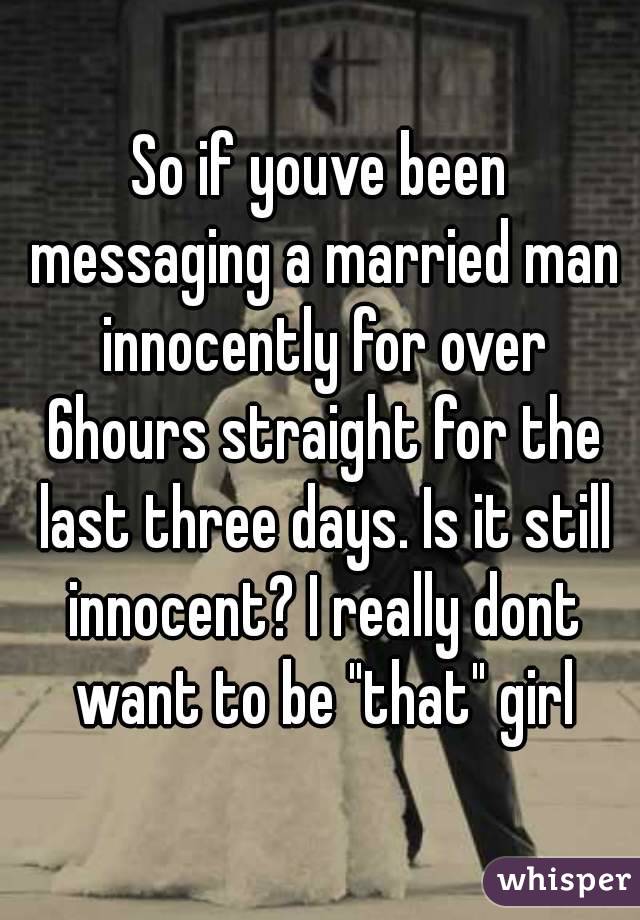 So if youve been messaging a married man innocently for over 6hours straight for the last three days. Is it still innocent? I really dont want to be "that" girl