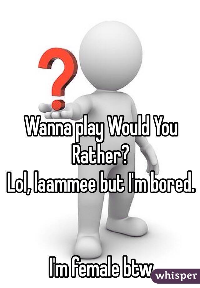 Wanna play Would You Rather? 
Lol, laammee but I'm bored. 


I'm female btw