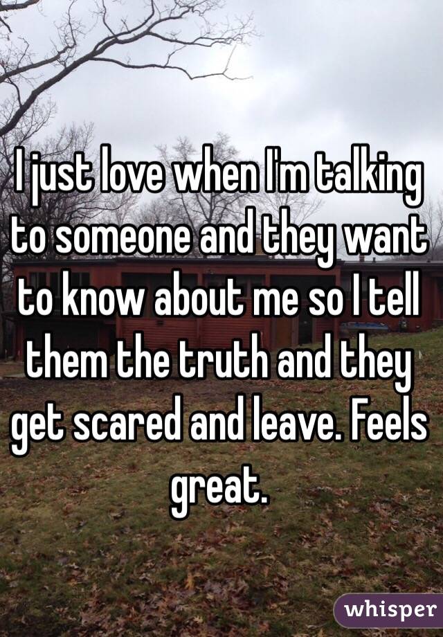 I just love when I'm talking to someone and they want to know about me so I tell them the truth and they get scared and leave. Feels great. 