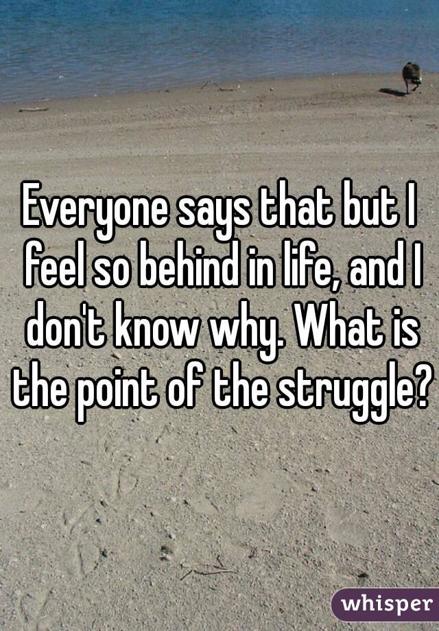 Everyone says that but I feel so behind in life, and I don't know why. What is the point of the struggle?