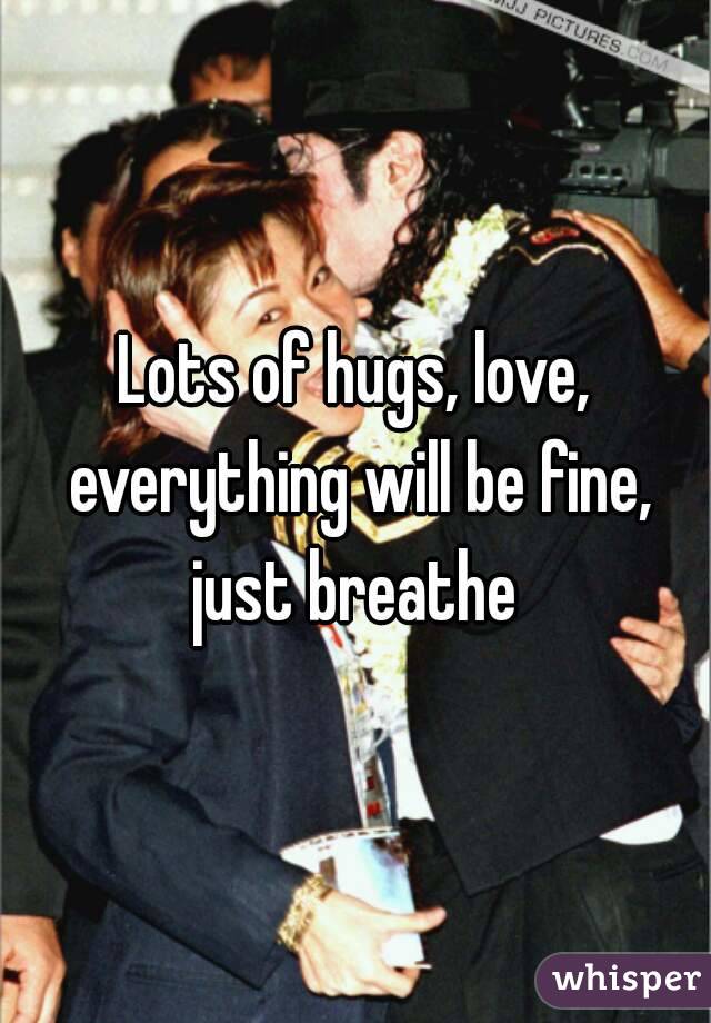 Lots of hugs, love, everything will be fine, just breathe 