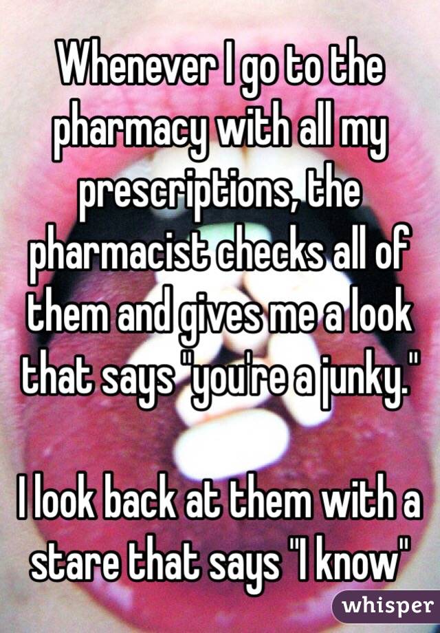 Whenever I go to the pharmacy with all my prescriptions, the pharmacist checks all of them and gives me a look that says "you're a junky." 

I look back at them with a stare that says "I know"