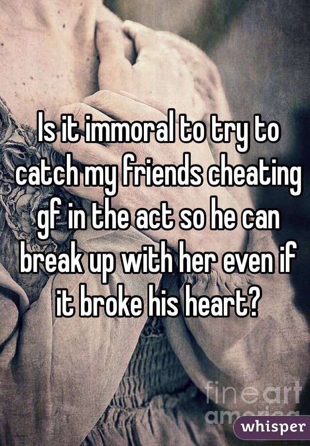 Is it immoral to try to catch my friends cheating gf in the act so he can break up with her even if it broke his heart? 