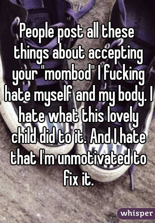 People post all these things about accepting your "mombod" I fucking hate myself and my body. I hate what this lovely child did to it. And I hate that I'm unmotivated to fix it.