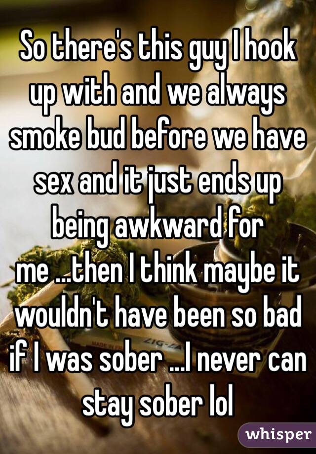 So there's this guy I hook up with and we always smoke bud before we have sex and it just ends up being awkward for me ...then I think maybe it wouldn't have been so bad if I was sober ...I never can stay sober lol