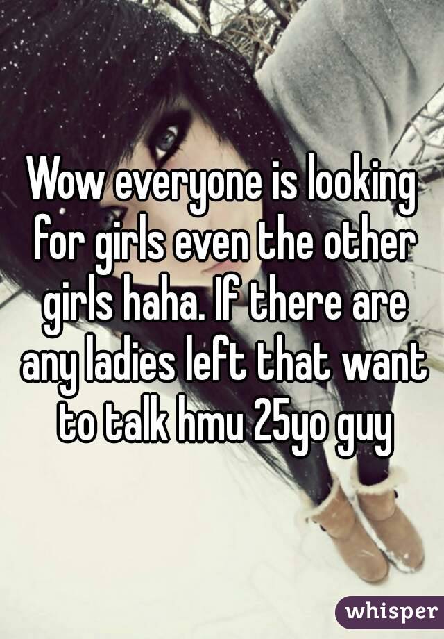 Wow everyone is looking for girls even the other girls haha. If there are any ladies left that want to talk hmu 25yo guy