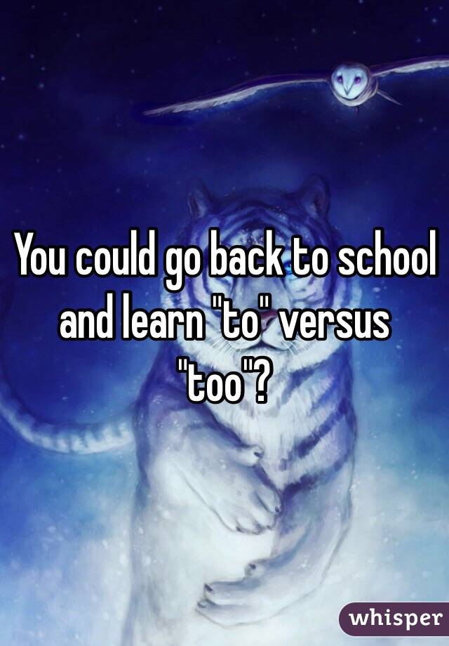 You could go back to school and learn "to" versus "too"?