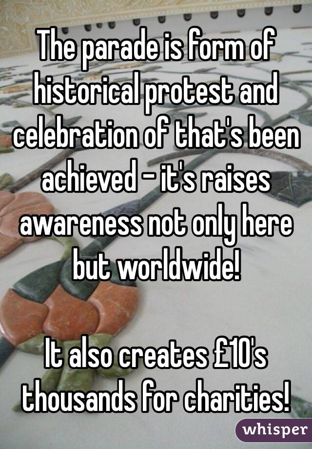 The parade is form of historical protest and celebration of that's been achieved - it's raises awareness not only here but worldwide! 

It also creates £10's thousands for charities! 