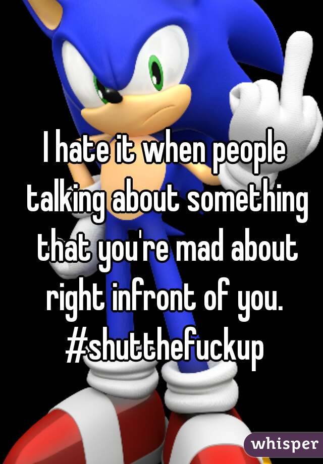 I hate it when people talking about something that you're mad about right infront of you. 
#shutthefuckup