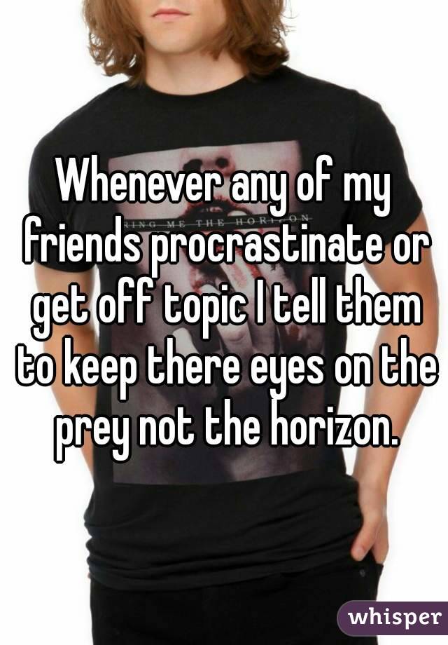 Whenever any of my friends procrastinate or get off topic I tell them to keep there eyes on the prey not the horizon.