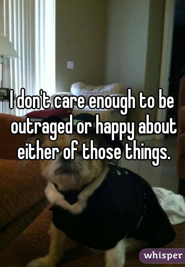 I don't care enough to be outraged or happy about either of those things.