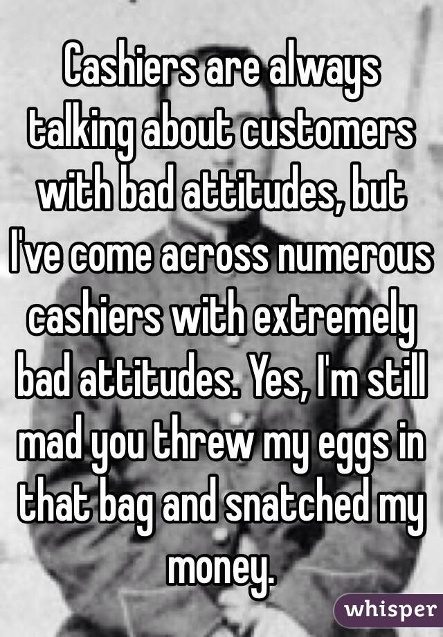 Cashiers are always talking about customers with bad attitudes, but I've come across numerous cashiers with extremely bad attitudes. Yes, I'm still mad you threw my eggs in that bag and snatched my money. 