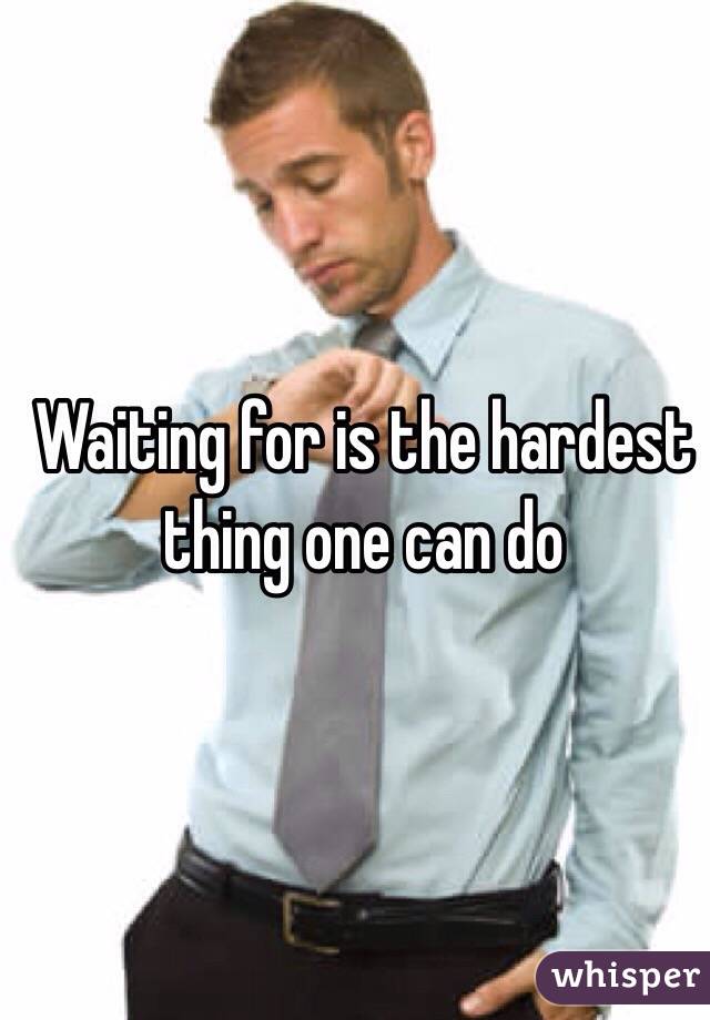 Waiting for is the hardest thing one can do