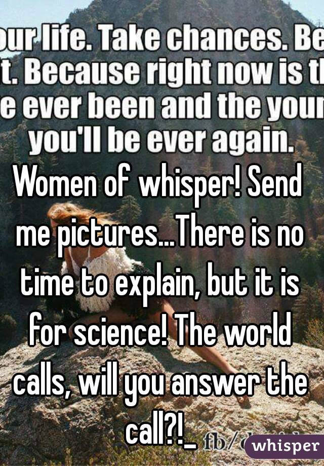 Women of whisper! Send me pictures...There is no time to explain, but it is for science! The world calls, will you answer the call?!_