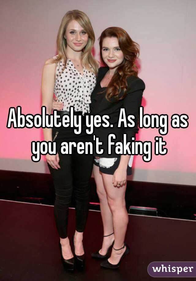 Absolutely yes. As long as you aren't faking it