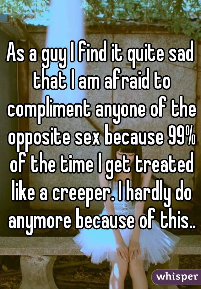 As a guy I find it quite sad that I am afraid to compliment anyone of the opposite sex because 99% of the time I get treated like a creeper. I hardly do anymore because of this..