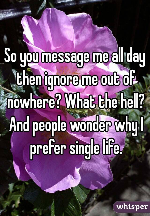 So you message me all day then ignore me out of nowhere? What the hell? And people wonder why I prefer single life.