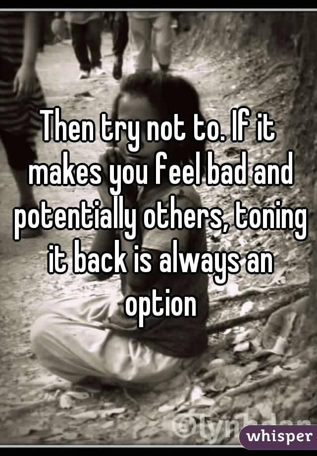 Then try not to. If it makes you feel bad and potentially others, toning it back is always an option