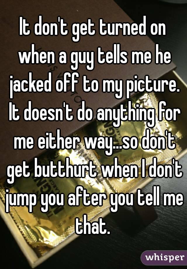 It don't get turned on when a guy tells me he jacked off to my picture. It doesn't do anything for me either way...so don't get butthurt when I don't jump you after you tell me that. 