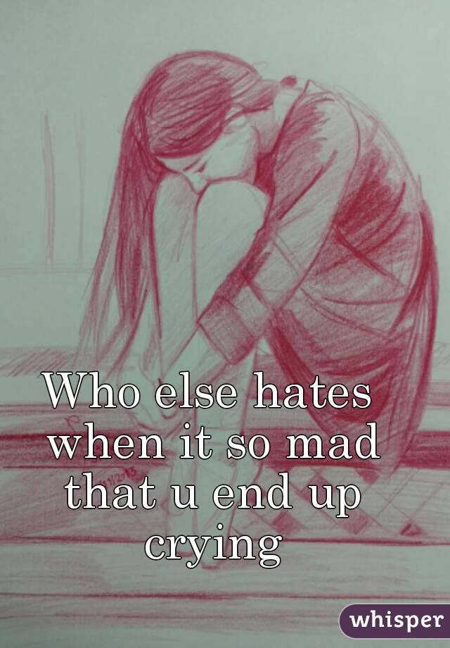 Who else hates when it so mad that u end up crying