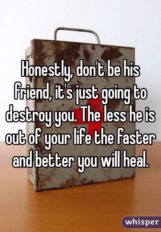 Honestly, don't be his friend, it's just going to destroy you. The less he is out of your life the faster and better you will heal. 
