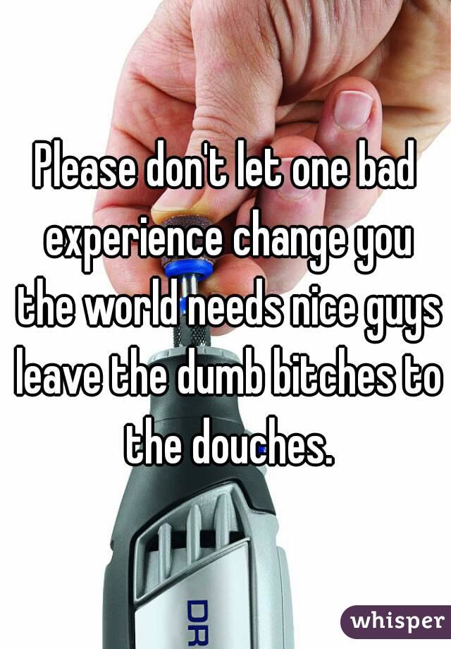 Please don't let one bad experience change you the world needs nice guys leave the dumb bitches to the douches.