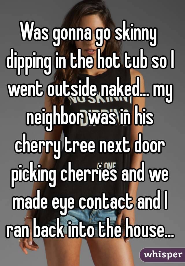 Was gonna go skinny dipping in the hot tub so I went outside naked... my neighbor was in his cherry tree next door picking cherries and we made eye contact and I ran back into the house...